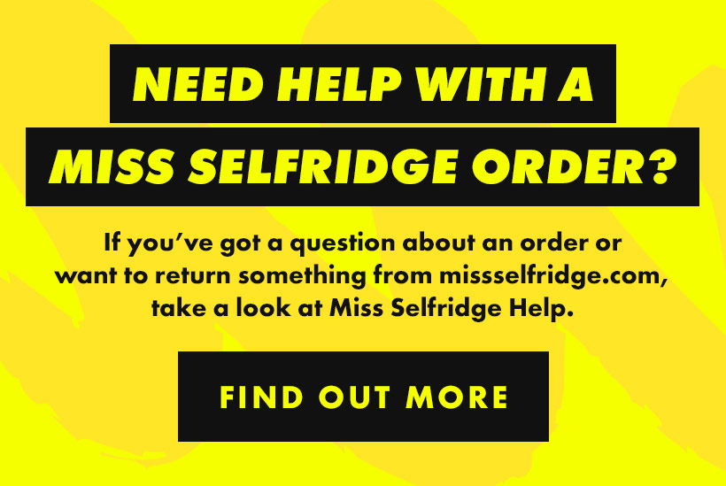 Need help with a Miss Selfridge order? If you’ve got a question about an order or want to return something from missselfridge.com, take a look at Miss Selfridge Help. Find out more.